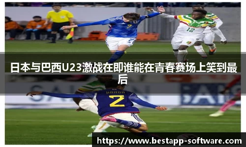 日本与巴西U23激战在即谁能在青春赛场上笑到最后