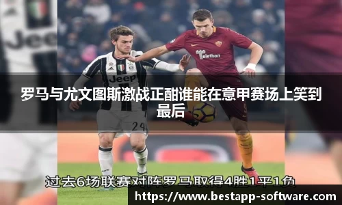 罗马与尤文图斯激战正酣谁能在意甲赛场上笑到最后